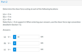 Part 2
Determine the shear force acting at each of the following locations:
(a) x = 2 m
(b) x = 4 m
(c) x = 8 m
Note that x = 0 at support A. When entering your answers, use the shear-force sign convention
detailed in Section 7.2.
Answers:
(a) V=
i 40
kN
(b) V=
i
kN
(c) V=
i
KN