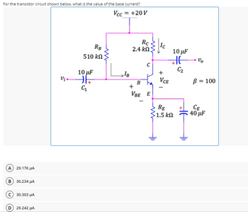 For the transistor circuit shown below, what is the value of the base current?
Vcc = +20 V
Rc
|Ic
10 µF
RB
2.4 kΩΣ
510 kN
C2
10 µF
Vị •
VCE
B = 100
VBE E
RE
1.5 kN
CE
40 µF
A 29.176 HA
в) з0.234 рА
c) 30.303 µA
29.242 µA
