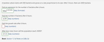 A bacteria culture starts with 600 bacteria and grows at a rate proportional to its size. After 5 hours, there are 3000 bacteria.
Find an expression for the number of bacteria after t hours.
600e
0.32188t help (formulas)
Find the number of bacteria after 6 hours.
4138 help (numbers)
Find the growth rate after 6 hours.
help (numbers)
After how many hours will the population reach 30000?
12.15 help (numbers)
Book: Section 1.3 of Notes on Diffy Qs