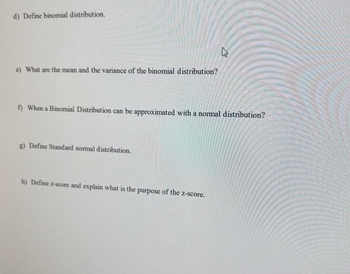 d) Define binomial distribution.
e) What are the mean and the variance of the binomial distribution?
13
f) When a Binomial Distribution can be approximated with a normal distribution?
g) Define Standard normal distribution.
h) Define z-score and explain what is the
purpose
of the z-score.