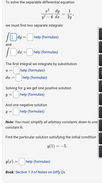 To solve the separable differential equation
૨૨
dy
y² - 6 dx
we must find two separate integrals:
dy
=
help (formulas)
and
10
dx
help (formulas)
=
1
2y
The first integral we integrate by substitution:
u =
du
=
help (formulas)
help (formulas)
Solving for y we get one positive solution
y = ☐ help (formulas)
And one negative solution
y = ☐ help (formulas)
Note: You must simplify all arbitrary constants down to one
constant k.
Find the particular solution satisfying the initial condition
y(1) = −5.
y(x) = ☐ help (formulas)
Book: Section 1.3 of Notes on Diffy Qs