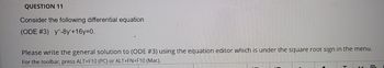 T
QUESTION 11
Consider the following differential equation
(ODE #3) y”-8y'+16y=0.
Please write the general solution to (ODE #3) using the equation editor which is under the square root sign in the menu.
For the toolbar, press ALT+F10 (PC) or ALT+FN+F10 (Mac).
L