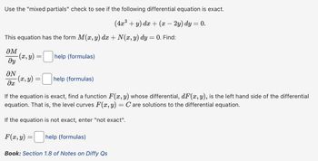 Use the "mixed partials" check to see if the following differential equation is exact.
(4x³ + y) dx + (x — 2y) dy = 0.
This equation has the form M(x, y) dx + N(x, y) dy = 0. Find:
әм
მყ
-(x, y) =
help (formulas)
ON
-(x, y)
=
help (formulas)
ax
If the equation is exact, find a function F(x, y) whose differential, dF(x, y), is the left hand side of the differential
equation. That is, the level curves F(x, y) = C are solutions to the differential equation.
If the equation is not exact, enter "not exact".
F(x, y)
=
help (formulas)
Book: Section 1.8 of Notes on Diffy Qs