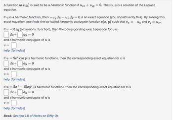 A function u(x, y) is said to be a harmonic function if uxx + Uyy 0. That is, u is a solution of the Laplace
equation.
If u is a harmonic function, then -uy dx +ux dy = 0 is an exact equation (you should verify this). By solving this
exact equation, one finds the so-called harmonic conjugate function v(x, y) such that vx = -Uy and Vy == ux.
If u
=
3xy (a harmonic function), then the corresponding exact equation for vis
dx+
|dy = 0
and a harmonic conjugate of u is
v=
help (formulas)
If u
=
9e cos y (a harmonic function), then the corresponding exact equation for vis
dx+
|dy = 0
and a harmonic conjugate of u is
v=
help (formulas)
If u
=
= 5x³ — 15xy² (a harmonic function), then the corresponding exact equation for vis
dx+
-
|dy = 0
and a harmonic conjugate of u is
v =
help (formulas)
Book: Section 1.8 of Notes on Diffy Qs