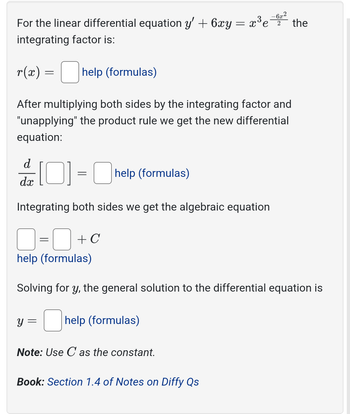 For the linear differential equation y' + 6xy = x³e'
integrating factor is:
-6x2
2 the
r(x)
=
help (formulas)
After multiplying both sides by the integrating factor and
"unapplying" the product rule we get the new differential
equation:
d
dx
[0] = help (formulas)
Integrating both sides we get the algebraic equation
=
+ C
help (formulas)
Solving for y, the general solution to the differential equation is
y = ☐ help (formulas)
Note: Use C as the constant.
Book: Section 1.4 of Notes on Diffy Qs