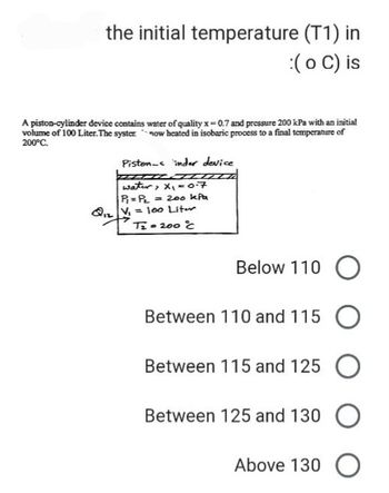 the initial temperature (T1) in
:( o C) is
A piston-cylinder device contains water of quality x=0.7 and pressure 200 kPa with an initial
volume of 100 Liter. The syster now heated in isobaric process to a final temperature of
200°C.
Pistons inder device
HOZZZZ
water, x₁ = 0.7
P₁ = P₂ = 200 kPa
Q₁2V₁ = 100 Liter
T₂= 200 °C
Below 110 O
Between 110 and 115 O
Between 115 and 125 O
Between 125 and 130 O
Above 130 O