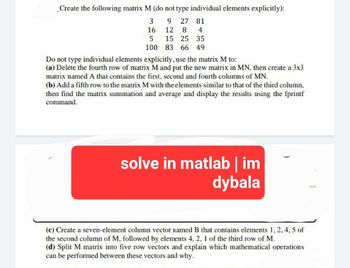 Create the following matrix M (do not type individual elements explicitly):
3
9 27 81
16
12 8 4
5
15 25 35
100
83 66 49
Do not type individual elements explicitly, use the matrix M to:
(a) Delete the fourth row of matrix M and put the new matrix in MN, then create a 3x3
matrix named A that contains the first, second and fourth columns of MN.
(b) Add a fifth row to the matrix M with the elements similar to that of the third column,
then find the matrix summation and average and display the results using the fprintf
command.
solve in matlab | im
dybala
(c) Create a seven-element column vector named B that contains elements 1, 2, 4, 5 of
the second column of M, followed by elements 4, 2, 1 of the third row of M.
(d) Split M matrix into five row vectors and explain which mathematical operations
can be performed between these vectors and why.