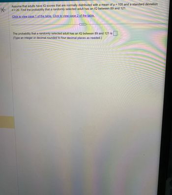 K
Assume that adults have IQ scores that are normally distributed with a mean of μ = 105 and a standard deviation
o=20. Find the probability that a randomly selected adult has an IQ between 89 and 121.
Click to view page 1 of the table. Click to view page 2 of the table.
The probability that a randomly selected adult has an IQ between 89 and 121 is
(Type an integer or decimal rounded to four decimal places as needed.)