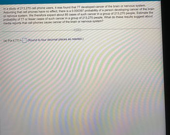 In a study of 213,270 cell phone users, it was found that 77 developed cancer of the brain or nervous system.
Assuming that cell phones have no effect, there is a 0.000397 probability of a person developing cancer of the brain
or nervous system. We therefore expect about 85 cases of such cancer in a group of 213,270 people. Estimate the
probability of 77 or fewer cases of such cancer in a group of 213,270 people. What do these results suggest about
media reports that cell phones cause cancer of the brain or nervous system?
(a) P(x ≤ 77) = (Round to four decimal places as needed.)
