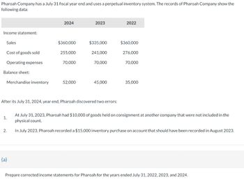 Pharoah Company has a July 31 fiscal year end and uses a perpetual inventory system. The records of Pharoah Company show the
following data:
Income statement:
Sales
Cost of goods sold
Operating expenses
Balance sheet:
Merchandise inventory
1.
2.
2024
(a)
$360,000
255,000
70,000
52,000
2023
$335,000
241,000
After its July 31, 2024, year end, Pharoah discovered two errors:
70,000
45,000
2022
$360,000
276,000
70,000
35,000
At July 31, 2023, Pharoah had $10,000 of goods held on consignment at another company that were not included in the
physical count.
In July 2023, Pharoah recorded a $15,000 inventory purchase on account that should have been recorded in August 2023.
Prepare corrected income statements for Pharoah for the years ended July 31, 2022, 2023, and 2024.