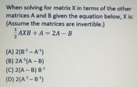 When solving for matrix X in terms of the other
matrices A and B given the equation below, X is:
(Assume the matrices are invertible.)
AXB + A = 2A – B
2
(A) 2(B1 – A4)
(B) 2A²(A – B)
(C) 2(A – B) B1
(D) 2(A²–B)
