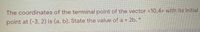 The coordinates of the terminal point of the vector <10,4> with its initial
point at (-3, 2) is (a, b). State the value of a + 2b. *
