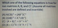 Which one of the following equations is true for
nxn matrices A, B, and C? (Assume all matrices
involved are defined and invertible)
(A) A(CB)1 = (AB1)C
(B) 2(AB) = A(2B)
(C) (A + B) = B1+A!
(D) (B + C)'A = B'A + C'A
%3D
%3D
