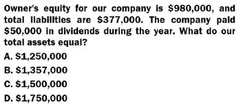 Owner's equity for our company is $980,000, and
total liabilities are $377,000. The company paid
$50,000 in dividends during the year. What do our
total assets equal?
A. $1,250,000
B. $1,357,000
C. $1,500,000
D. $1,750,000