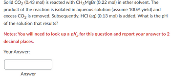 Solid CO₂ (0.43 mol) is reacted with CH3MgBr (0.22 mol) in ether solvent. The
product of the reaction is isolated in aqueous solution (assume 100% yield) and
excess CO₂ is removed. Subsequently, HCI (aq) (0.13 mol) is added. What is the pH
of the solution that results?
Notes: You will need to look up a pk for this question and report your answer to 2
decimal places.
Your Answer:
Answer