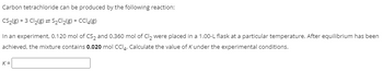 Carbon tetrachloride can be produced by the following reaction:
CS₂(g) + 3 Cl₂(g) = S₂Cl₂(g) + CCl4(g)
In an experiment, 0.120 mol of CS₂ and 0.360 mol of Cl₂ were placed in a 1.00-L flask at a particular temperature. After equilibrium has been
achieved, the mixture contains 0.020 mol CCI4. Calculate the value of K under the experimental conditions.
K=