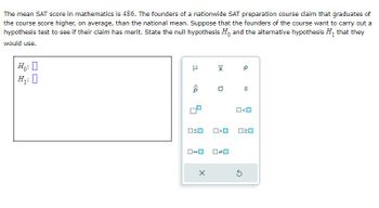 The mean SAT score in mathematics is 486. The founders of a nationwide SAT preparation course claim that graduates of
the course score higher, on average, than the national mean. Suppose that the founders of the course want to carry out a
hypothesis test to see if their claim has merit. State the null hypothesis Ho and the alternative hypothesis H₁ that they
would use.
Ho: 0
H₁:0
H
<Q
ロ=ロ
|x
OSO >O
X
0
Р
S
S
O<O