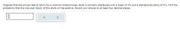 Suppose that the annual rate of return for a common biotechnology stock is normally distributed with a mean of 4% and a standard deviation of 4%. Find the
probability that the one-year return of this stock will be positive. Round your answer to at least four decimal places.
0
X
Ś