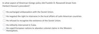 In what aspect of American foreign policy did Franklin D. Roosevelt break from
Herbert Hoover's precedent?
He exchanged ambassadors with the Soviet Union.
He negated the right to intervene in the local affairs of Latin American countries.
He refused to recognize the existence of the Soviet Union.
He militarily intervened in Cuba.
He urged European nations to abandon colonial claims in the Western
Hemisphere.
