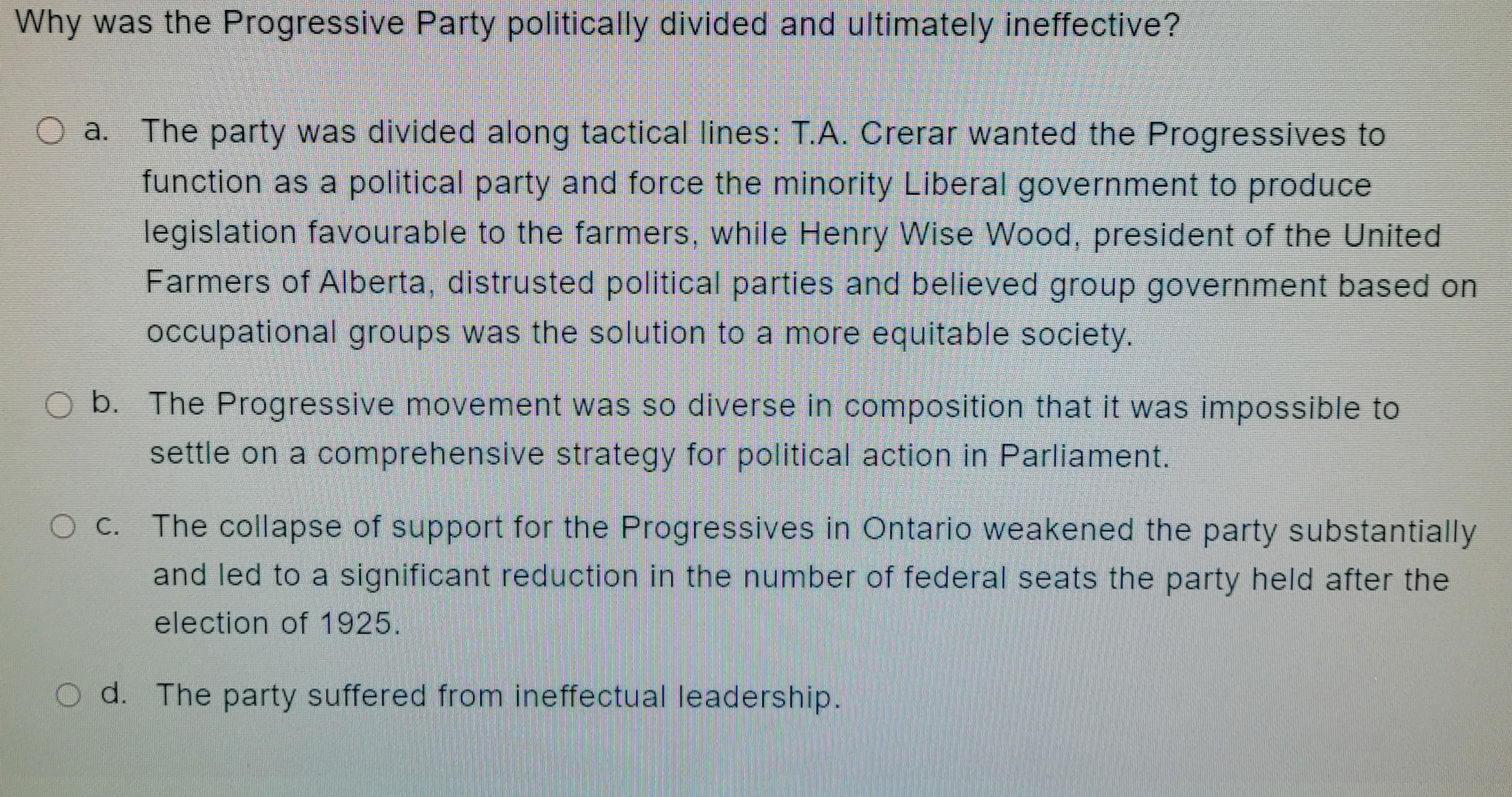 Why was the Progressive Party politically divided and ultimately ineffective?
O a. The party was divided along tactical lines: T.A. Crerar wanted the Progressives to
function as a political party and force the minority Liberal government to produce
legislation favourable to the farmers, while Henry Wise Wood, president of the United
Farmers of Alberta, distrusted political parties and believed group government based on
occupational groups was the solution to a more equitable society.
O b. The Progressive movement was so diverse in composition that it was impossible to
settle on a comprehensive strategy for political action in Parliament.
The collapse of support for the Progressives in Ontario weakened the party substantially
and led to a significant reduction in the number of federal seats the party held after the
election of 1925.
Od. The party suffered from ineffectual leadership.
O C.