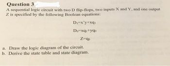 Question
3
A sequential logic circuit with two D flip-flops, two inputs X and Y, and one output
Z is specified by the following Boolean equations:
D₁=x'y+xq₁
Do=xq₁+yqo
Z-qo
a. Draw the logic diagram of the circuit.
b. Derive the state table and state diagram.