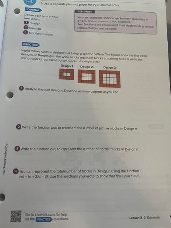 Carnegie Learning, Inc.
JOURNAL
Use a separate piece of paper for your Journal entry.
Define each term in your
own words.
1 relation
2 function
3 function notation
PRACTICE
REMEMBER
You can represent relationships between quantities in
graphs, tables, equations, and situations.
Two functions are equivalent if their algebraic or graphical
representations are the same.
Ingrid makes quilts in designs that follow a specific pattern. The figures show the first three
designs. In the designs, the white blocks represent blocks containing pictures while the
orange blocks represent border blocks of a single color.
Design 1
Design 2
Design 3
1 Analyze the quilt designs. Describe as many patterns as you can.
2 Write the function p(n) to represent the number of picture blocks in Design n.
Go to LiveHint.com for help
on the PRACTICE questions.
3 Write the function b(n) to represent the number of border blocks in Design n.
4 You can represent the total number of blocks in Design n using the function
t(n) = (n + 2)(n+3). Use the functions you wrote to show that t(n) = p(n) + b(n).
Lesson 3 > Samesies