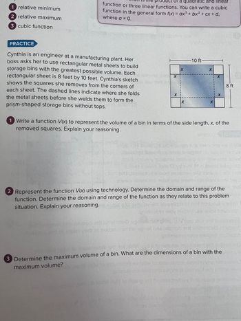 1 relative minimum
2 relative maximum
3 cubic function
PRACTICE
Ict of a quadratic and linear
function or three linear functions. You can write a cubic
function in the general form f(x) = ax³ + bx² + cx + d,
where a * 0.
3
Cynthia is an engineer at a manufacturing plant. Her
boss asks her to use rectangular metal sheets to build
storage bins with the greatest possible volume. Each
rectangular sheet is 8 feet by 10 feet. Cynthia's sketch
shows the squares she removes from the corners of
each sheet. The dashed lines indicate where she folds
the metal sheets before she welds them to form the
prism-shaped storage bins without tops.
X
X
0 26 nollants en len
X
-10 ft-
X
X
X
X
1 Write a function V(x) to represent the volume of a bin in terms of the side length, x, of the
removed squares. Explain your reasoning.
8 ft
2 Represent the function V(x) using technology. Determine the domain and range of the
function. Determine the domain and range of the function as they relate to this problem
situation. Explain your reasoning.
otomib oransjen
3 Determine the maximum volume of a bin. What are the dimensions of a bin with the
maximum volume?
uis