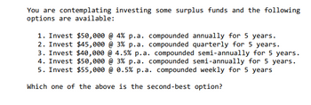You are contemplating investing some surplus funds and the following
options are available:
1. Invest $50,000 @ 4% p.a. compounded annually for 5 years.
2. Invest $45,000 @ 3% p.a. compounded quarterly for 5 years.
3. Invest $40,000
4.5% p.a. compounded semi-annually for 5 years.
4. Invest $50,000 @ 3% p.a. compounded semi-annually for 5 years.
5. Invest $55,000 @ 0.5% p.a. compounded weekly for 5 years
Which one of the above is the second-best option?