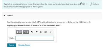 A particle is constrained to move in one dimension along the x axis and is acted upon by a force given by F(x) =
k is a constant with units appropriate to the Sl system.
=
Part A
Find the potential energy function U(x), if U is arbitrarily defined to be zero at x = = 2.0m, so that U(2.0 m) = 0.
Express your answer in terms of some or all of the variables k and x.
15. ΑΣΦ
U(x) =
Submit
Request Answer
?
k
x3
i
i where