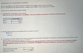 Harold Reese must choose between two bonds
Bond X pays $60 annual interest and has a market value of $835. It has 12 years to maturity.
Bond Y pays $50 annual interest and has a market value of $860. It has seven years to maturity.
Assume the par value of the bonds is $1,000.
a. Compute the current yield on both bonds.
Note: Do not round intermediate calculations. Input your answers as a percent rounded to 2 decimal places.
Current Yield
Bond X
Bond Z
7.19 %
5.81%
b. Which bond should he select based on your answers to part a?
O Bond X
Bond Z
c. A drawback of current yield is that it does not consider the total life of the bond. For example, the yield to maturity on Bond X is 8.19
percent. What is the yield to maturity on Bond Y?
Note: Use the approximation formula to compute the approximate Tield to maturity and use the calculator method to compute
the exact yield to maturity. Do not round intermediate calculations. Input your answers as a percent rounded to 2 decimal
places.
Approximate yield to maturity
Exact yield to maturity
%
8.00 %