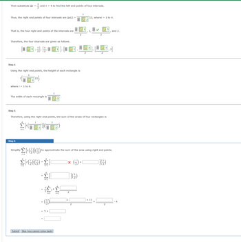 ### Detailed Explanation for Education

#### Calculating Right End Points

1. **Initial Substitution**

   Substitute \(\Delta x = \frac{1}{2}\) and \(n = 4\) to determine the right end points of four intervals.

2. **Determine Right End Points**

   The right end points of four intervals are given by:
   \[
   x(i) = \frac{1}{2} \cdot (i), \text{ where } i = 1 \text{ to } 4.
   \]
   Thus, the four right end points of the intervals are \(\frac{1}{2}, 1, \frac{3}{2}, 2\).

3. **Intervals**

   The intervals, based on right end points, are:
   \[
   [0, \frac{1}{2}], [\frac{1}{2}, 1], [1, \frac{3}{2}], [\frac{3}{2}, 2].
   \]

#### Step 4: Height of Rectangles

- Using the right end points, the height of each rectangle is calculated using:
  \[
  \left(\frac{2}{x(i)}\right), \text{ where } i = 1 \text{ to } 4.
  \]
- The width of each rectangle is \(\frac{1}{2}\).

#### Step 5: Sum of Areas of Rectangles

- Using the right end points, the sum of the areas of four rectangles is:
  \[
  \sum_{i=1}^{4} \left(\frac{2}{x(i)}\right) \cdot \frac{1}{2}.
  \]

#### Step 6: Simplifying the Sum

To simplify \(\sum_{i=1}^{4} \left(\frac{2}{x(i)}\right) \cdot \frac{1}{2}\):

1. Break down the expression:
   \[
   \sum_{i=1}^{4} \left(\frac{2}{x(i)}\right) \cdot \frac{1}{2} = \sum_{i=1}^{4} \left(\frac{2}{\frac{i}{2}}\right) \cdot \frac{1}{2}.
   \]

2. Simplification inside the sum:
   \[
  