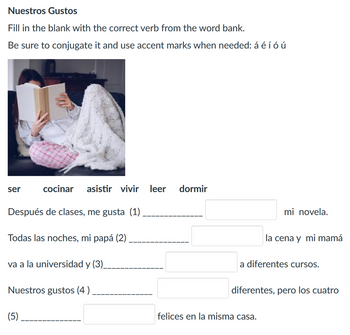 Nuestros Gustos
Fill in the blank with the correct verb from the word bank.
Be sure to conjugate it and use accent marks when needed: á é í ó ú
ser
cocinar
asistir vivir
leer dormir
Después de clases, me gusta (1)
Todas las noches, mi papá (2)
va a la universidad y (3)
Nuestros gustos (4)
(5)
mi novela.
la cena y mi mamá
a diferentes cursos.
diferentes, pero los cuatro
felices en la misma casa.