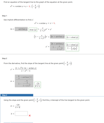 Find an equation of the tangent line to the graph of the equation at the given point.
(-1, 1)
4
x² + x arctan y = y - 1,
Step 1
Use implicit differentiation to find y'.
Step 3
2x +
y' =
m =
arctan y
m =
b =
π
atan (y)
(1 + y²)(-2x - arctan y)
x - y² - 1
-2π
π + 8
+arctan(1)
π
Using the slope and the given point
x² + x arctan y = y - 1,
Step 2
From the derivative, find the slope of the tangent line at the given point (- , 1).
π
4
1+ (1)²
1
X
+
X
1 + y2V'
X
1+ y²,
= y'
-2πT
8+T
y' =
2x + arctan y
2x + arctan y
X
1
1+y²
2x + atan (y)
2x + atan (y)
1-(1)
(-1). find the y-intercept of the line tangent to the given point.