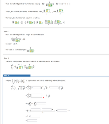 Thus, the left end points of four intervals are Ax(i – 1) =
That is, the four left end points of the intervals are 0,
Therefore, the four intervals are given as follows.
where i = 1 to 4.
Step 9
Using the left end points the height of each rectangle is
1
The width of each rectangle is
4
0
i=1
-
4
i=1
1
1
Step 11
simplify Σ{f(/z1)](3)
Σ[(21)](3) - Σ | 2
4
-
4
=
-Σ||
i=1
=
1
Step 10
Therefore, using the left end points, the sum of the areas of four rectangles is
¡- 1
KB)
i=1
2
- (-/-)
= 5 +
2
+
4
2
i=1
(¹=¹)
2
1
to approximate the sum of area using the left end points.
1
2
3
NH
1, and
+2
1), wherei = 1 to 4.
3
+ 1)
2
+
2
3
3
(¹)
4