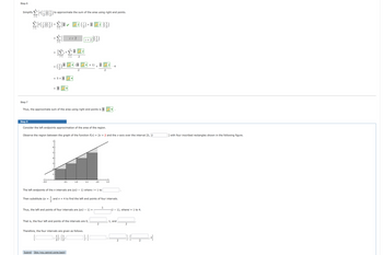 Step 6
Simplify
(16)
4
Σ{(J) -Σ[• L®2 (2)+ E2](;)
i=1
i +2 (²²)
Step 7
i=1
4
i=1
=
-0.5
to approximate the sum of the area using right end points.
=
=
Then substitute Ax =
i=1
1
6
= 5+
5
i=1
NH
S
+
i + 2
i=1
0.5
4
Thus, the approximate sum of the area using right end points is 9
Step 8
Consider the left endpoints approximation of the area of the region.
2
2
Observe the region between the graph of the function f(x) = 2x + 2 and the x-axis over the interval [0, 2
Submit Skip (you cannot come back)
1.0
+ 1)
1.5
The left endpoints of the n intervals are Ax(i − 1) where i = 1 to
+
Thus, the left end points of four intervals are Ax(i – 1)
That is, the four left end points of the intervals are 0,
Therefore, the four intervals are given as follows.
2.0
11/13
and n = 4 to find the left end points of four intervals.
2
]], [[
2
2
1
9
2.5
4
(i − 1), wherei = 1 to 4.
1, and
2
2
2
2]
with four inscribed rectangles shown in the following figure.