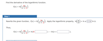 Find the derivative of the logarithmic function.
9x
In(-⁹x2)
+
Step 1
f(x) = In
Rewrite the given function, f(x) = In
Thus,
9x
f(x) = In(⁹x2₂) = In (9
X +
9x
X + 2
Apply the logarithmic property, In
n ( ² ) =
) - In(x +
= In a
In b.