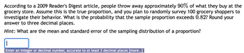 According to a 2009 Reader's Digest article, people throw away approximately 90% of what they buy at the
grocery store. Assume this is the true proportion, and you plan to randomly survey 100 grocery shoppers to
investigate their behavior. What is the probability that the sample proportion exceeds 0.82? Round your
answer to three decimal places.
Hint: What are the mean and standard error of the sampling distribution of a proportion?
Enter an integer or decimal number, accurate to at least 3 decimal places [more..]