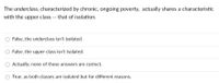 The underclass, characterized by chronic, ongoing poverty, actually shares a characteristic
with the upper class -- that of isolation.
False, the underclass isn't isolated.
False, the upper class isn't isolated.
Actually, none of these answers are correct.
True, as both classes are isolated but for different reasons.
