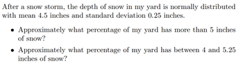 After a snow storm, the depth of snow in my yard is normally distributed
with mean 4.5 inches and standard deviation 0.25 inches.
Approximately what percentage of my yard has more than 5 inches
of snow?
• Approximately what percentage of my yard has between 4 and 5.25
inches of snow?