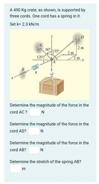 A 490 Kg crate, as shown, is supported by
three cords. One cord has a spring in it.
Set k= 2.3 kN/m
2 m
60°
135°
2 m
120%
Zím y
B
Determine the magnitude of the force in the
cord AC ?
Determine the magnitude of the force in the
cord AD?
Determine the magnitude of the force in the
cord AB?
Determine the stretch of the spring AB?
