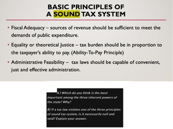 • Fiscal Adequacy - sources of revenue should be sufficient to meet the
demands of public expenditure.
●
BASIC PRINCIPLES OF
A SOUND TAX SYSTEM
●
Equality or theoretical Justice tax burden should be in proportion to
the taxpayer's ability to pay. (Ability-To-Pay Principle)
-
Administrative Feasibility tax laws should be capable of convenient,
just and effective administration.
-
A) Which do you think is the most
important among the three inherent powers of
the state? Why?
B) If a tax law violates one of the three principles
of sound tax system, is it necessarily null and
void? Explain your answer.