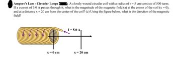 Ampere's Law - Circular Loops .A closely wound circular coil with a radius of r = 5 cm consists of 500 turns.
If a current of 5.0 A passes through it, what is the magnitude of the magnetic field (a) at the center of the coil (x = 0),
and at a distance x = 20 cm from the center of the coil? (c) Using the figure below, what is the direction of the magnetic
field?
a la la
x = 0 cm
I= 5.0 A
x = 20 cm