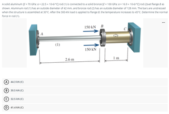 A solid aluminum [E = 70 GPa; a = 22.5 x 10-6/°C] rod (1) is connected to a solid bronze [E = 100 GPa; a = 16.9 x 10-6/°C] rod (2)vat flange B as
shown. Aluminum rod (1) has an outside diameter of 42 mm, and bronze rod (2) has an outside diameter of 128 mm. The bars are unstressed
when the structure is assembled at 30°C. After the 300-kN load is applied to flange B, the temperature increases to 45°C. Determine the normal
force in rod (1).
A) 44.3 KN (C)
B) 30.5 KN (C)
C) 32.5 KN (C)
(D) 41.4 KN (C)
A
(1)
2.6 m
150 kN
150 kN
B
Im