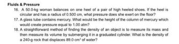 Fluids & Pressure
16. A 50.0-kg woman balances on one heel of a pair of high heeled shoes. If the heel is
circular and has a radius of 0.500 cm, what pressure does she exert on the floor?
17. A glass tube contains mercury. What would be the height of the column of mercury which
would create pressure equal to 1.00 atm?
18. A straightforward method of finding the density of an object is to measure its mass and
then measure its volume by submerging it in a graduated cylinder. What is the density of
a 240-g rock that displaces 89.0 cm³ of water?