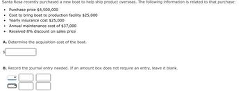 Santa Rosa recently purchased a new boat to help ship product overseas. The following information is related to that purchase:
• Purchase price $4,500,000
• Cost to bring boat to production facility $25,000
• Yearly insurance cost $25,000
Annual maintenance cost of $37,000
• Received 8% discount on sales price
A. Determine the acquisition cost of the boat.
B. Record the journal entry needed. If an amount box does not require an entry, leave it blank.
10