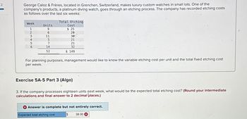 2
George Caloz & Frères, located in Grenchen, Switzerland, makes luxury custom watches in small lots. One of the
company's products, a platinum diving watch, goes through an etching process. The company has recorded etching costs
as follows over the last six weeks:
Week
123456
Units
9
6
11
5
7
14
52
Total Etching
Cost
$ 25
20
30
21
21
32
$ 149
For planning purposes, management would like to know the variable etching cost per unit and the total fixed etching cost
per week.
Exercise 5A-5 Part 3 (Algo)
3. If the company processes eighteen units pext week, what would be the expected total etching cost? (Round your intermediate
calculations and final answer to 2 decimal places.)
Answer is complete but not entirely correct.
$ 38.00 X
Expected total etching cost