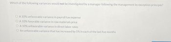 Which of the following variances would not be investigated by a manager following the management by exception principle?
OA 10% unfavorable variance in payroll tax expense
OA 10% favorable variance in raw materials price
A 10% unfavorable variance in direct labor rates
O An unfavorable variance that has increased by 5% in each of the last five months