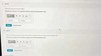 Part B
What is the range of the arrow's fight?
Express your answer to two significant figures and include appropriate units.
Value
Submit
Part C
Request Answer
Submit
What is the vertical component of the arrow's velocity just before it lands on the other side of the castle wall?
Express your answer to two significant figures and include appropriate units.
RÅ
Value
Units
Provide Feedback
Units
?
Request Answer