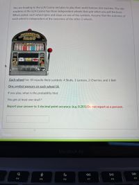 You are heading to the LLN Casino and plan to play their world famous slot machine, The slot
machine at the LLN Casino has three independent wheels that spin when you pull the lever.
When pulled, each wheel spins and stops on one of the symbols. Assume that the outcome of
each wheel is independent of the outcomes of the other 2 wheels.
SEOT
co ron
Each wheel has 10 equally likely symbols: 4 Skulls, 3 Lemons, 2 Cherries, and 1 Bell.
One symbol appears on each wheel (3).
If you play, what is the probability that:
You get at least one skull ?
Report your answer to 3 decimal point accuracy. (e.g. 0.201) Do not report as a percent.
MacBook Air
DD
F4
F5
F6
F7
F8
F9

