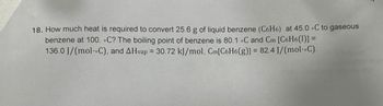 18. How much heat is required to convert 25.6 g of liquid benzene (C6H6) at 45.0 C to gaseous
benzene at 100. C? The boiling point of benzene is 80.1 °C and Cm [C6H6(1)] =
136.0 J/(mol--C), and AHvap = 30.72 kJ/mol, Cm[C6H6(g)] = 82.4 J/(mol-C).